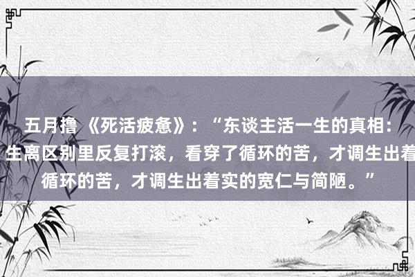 五月撸 《死活疲惫》：“东谈主活一生的真相：不外是在爱恨情仇、生离区别里反复打滚，看穿了循环的苦，才调生出着实的宽仁与简陋。”