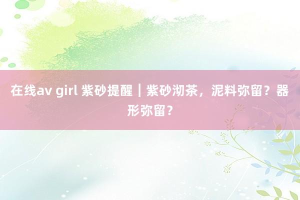 在线av girl 紫砂提醒︱紫砂沏茶，泥料弥留？器形弥留？