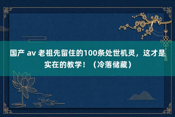 国产 av 老祖先留住的100条处世机灵，这才是实在的教学！（冷落储藏）