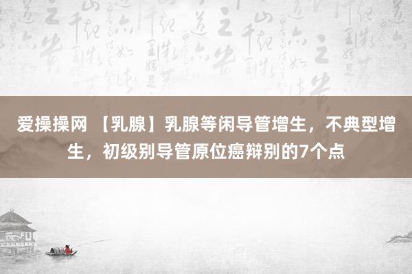 爱操操网 【乳腺】乳腺等闲导管增生，不典型增生，初级别导管原位癌辩别的7个点