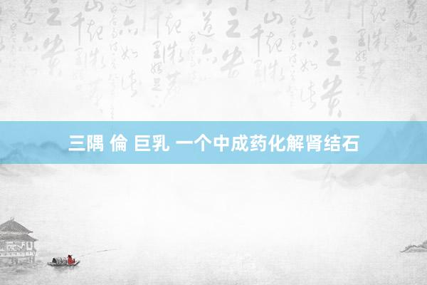 三隅 倫 巨乳 一个中成药化解肾结石
