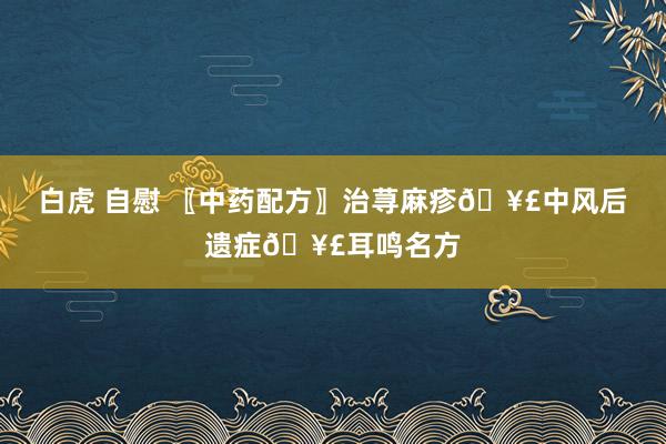 白虎 自慰 〖中药配方〗治荨麻疹🥣中风后遗症🥣耳鸣名方