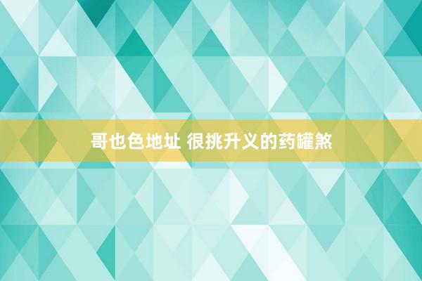 哥也色地址 很挑升义的药罐煞