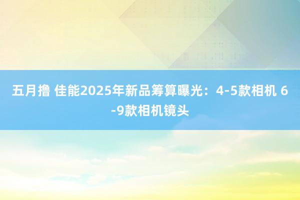 五月撸 佳能2025年新品筹算曝光：4-5款相机 6-9款相机镜头