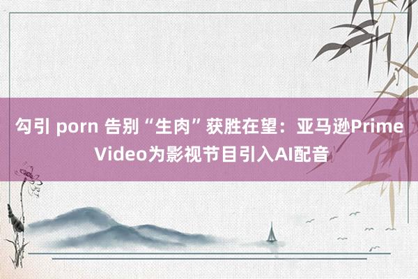 勾引 porn 告别“生肉”获胜在望：亚马逊Prime Video为影视节目引入AI配音