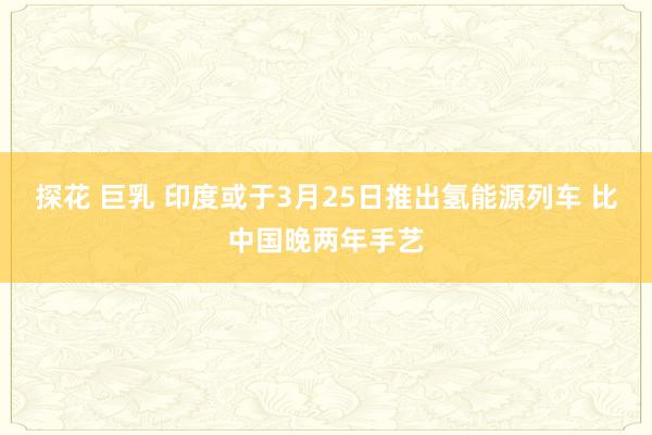 探花 巨乳 印度或于3月25日推出氢能源列车 比中国晚两年手艺