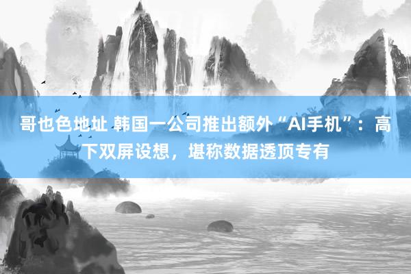 哥也色地址 韩国一公司推出额外“AI手机”：高下双屏设想，堪称数据透顶专有